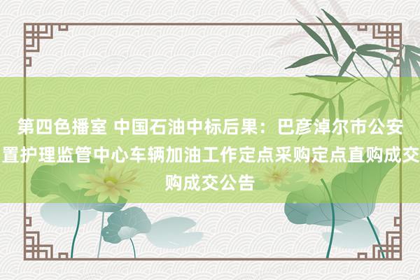 第四色播室 中国石油中标后果：巴彦淖尔市公安局留置护理监管中心车辆加油工作定点采购定点直购成交公告