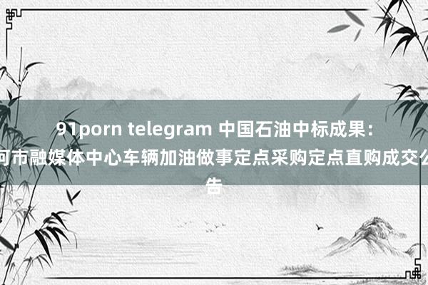 91porn telegram 中国石油中标成果：根河市融媒体中心车辆加油做事定点采购定点直购成交公告