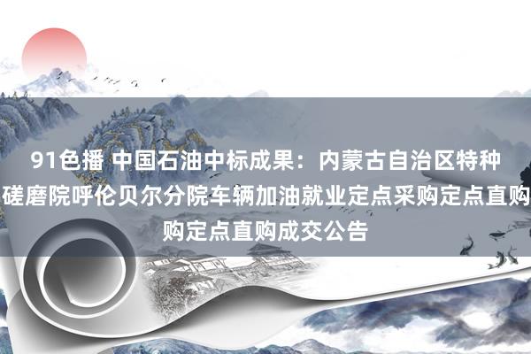 91色播 中国石油中标成果：内蒙古自治区特种设立现实磋磨院呼伦贝尔分院车辆加油就业定点采购定点直购成交公告