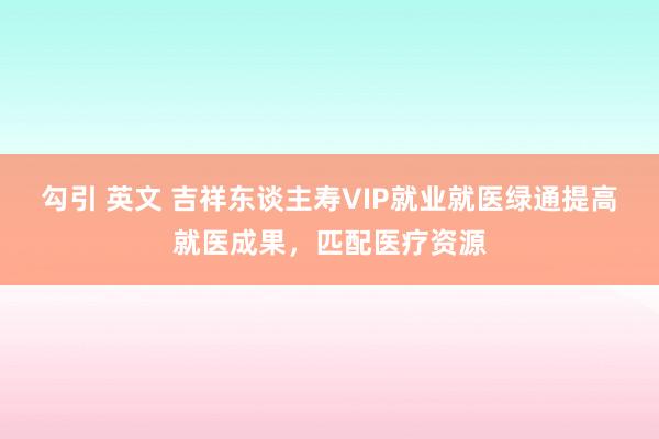 勾引 英文 吉祥东谈主寿VIP就业就医绿通提高就医成果，匹配医疗资源