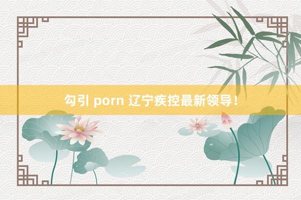 勾引 porn 辽宁疾控最新领导！