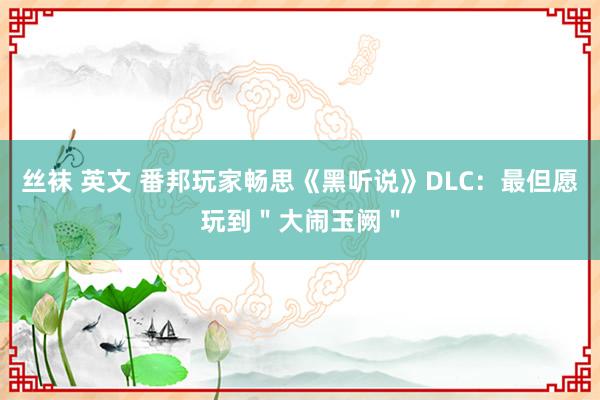 丝袜 英文 番邦玩家畅思《黑听说》DLC：最但愿玩到＂大闹玉阙＂