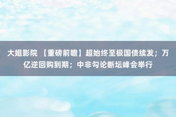 大姐影院 【重磅前瞻】超始终至极国债续发；万亿逆回购到期；中非勾论断坛峰会举行