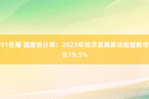 91色播 国度统计局：2023年经济发展新动能指数增长19.5%