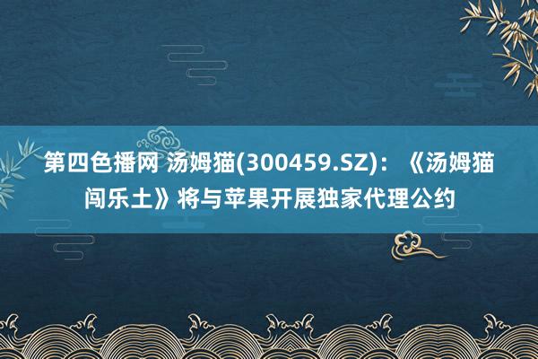 第四色播网 汤姆猫(300459.SZ)：《汤姆猫闯乐土》将与苹果开展独家代理公约