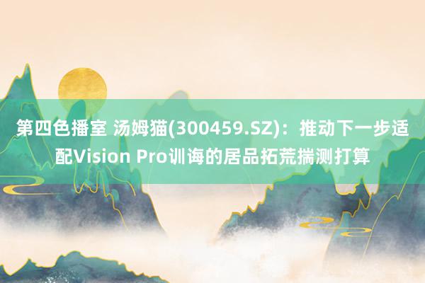 第四色播室 汤姆猫(300459.SZ)：推动下一步适配Vision Pro训诲的居品拓荒揣测打算