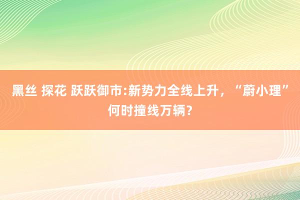 黑丝 探花 跃跃御市:新势力全线上升，“蔚小理”何时撞线万辆？