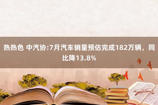 热热色 中汽协:7月汽车销量预估完成182万辆，同比降13.8%