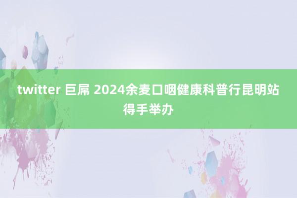 twitter 巨屌 2024余麦口咽健康科普行昆明站得手举办