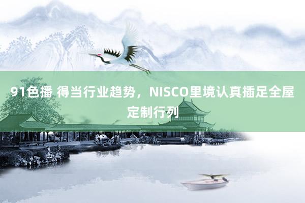 91色播 得当行业趋势，NISCO里境认真插足全屋定制行列