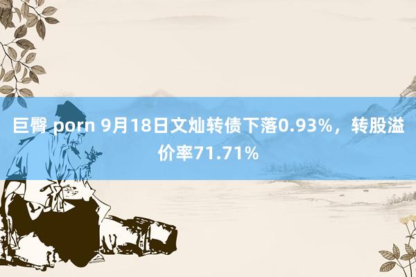 巨臀 porn 9月18日文灿转债下落0.93%，转股溢价率71.71%