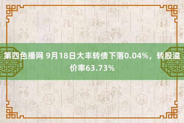 第四色播网 9月18日大丰转债下落0.04%，转股溢价率63.73%