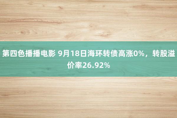 第四色播播电影 9月18日海环转债高涨0%，转股溢价率26.92%