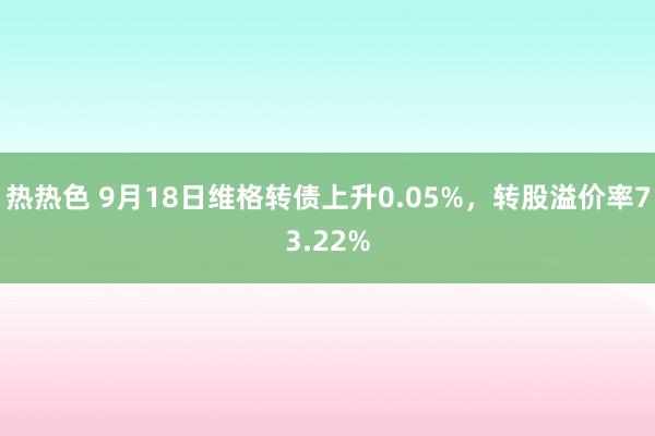 热热色 9月18日维格转债上升0.05%，转股溢价率73.22%