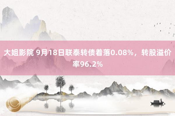 大姐影院 9月18日联泰转债着落0.08%，转股溢价率96.2%