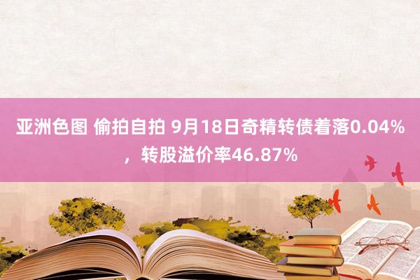 亚洲色图 偷拍自拍 9月18日奇精转债着落0.04%，转股溢价率46.87%