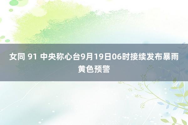 女同 91 中央称心台9月19日06时接续发布暴雨黄色预警