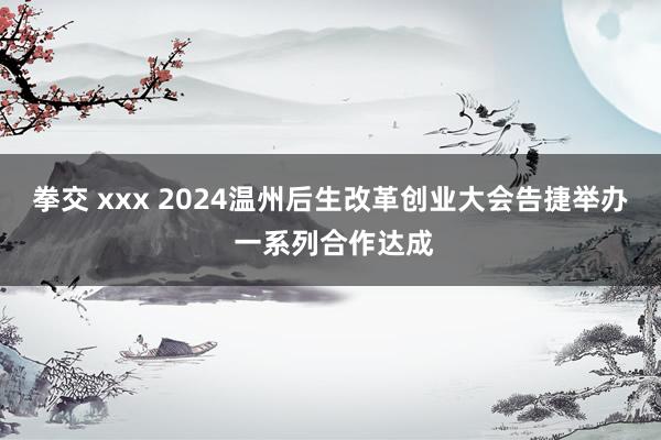 拳交 xxx 2024温州后生改革创业大会告捷举办 一系列合作达成