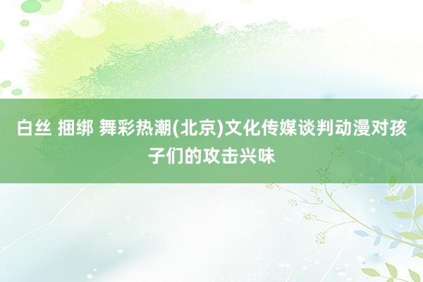 白丝 捆绑 舞彩热潮(北京)文化传媒谈判动漫对孩子们的攻击兴味