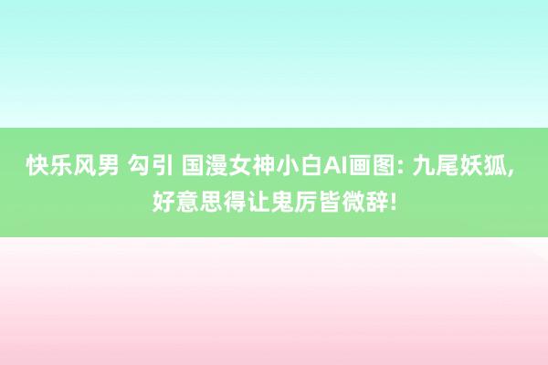 快乐风男 勾引 国漫女神小白AI画图: 九尾妖狐, 好意思得让鬼厉皆微辞!