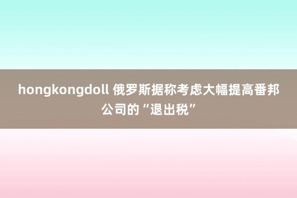 hongkongdoll 俄罗斯据称考虑大幅提高番邦公司的“退出税”