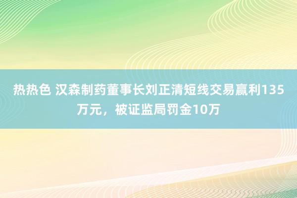 热热色 汉森制药董事长刘正清短线交易赢利135万元，被证监局罚金10万