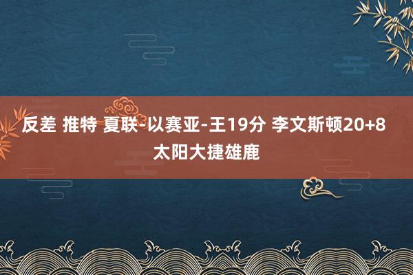 反差 推特 夏联-以赛亚-王19分 李文斯顿20+8 太阳大捷雄鹿