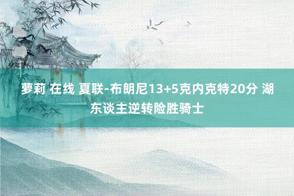 萝莉 在线 夏联-布朗尼13+5克内克特20分 湖东谈主逆转险胜骑士