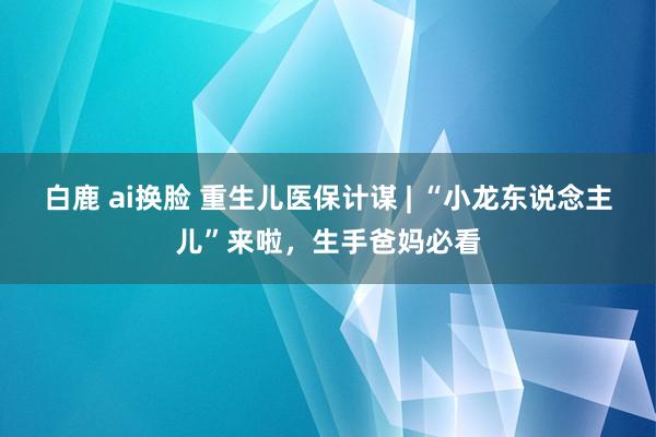 白鹿 ai换脸 重生儿医保计谋 | “小龙东说念主儿”来啦，生手爸妈必看