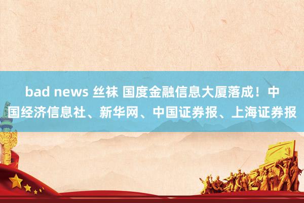 bad news 丝袜 国度金融信息大厦落成！中国经济信息社、新华网、中国证券报、上海证券报