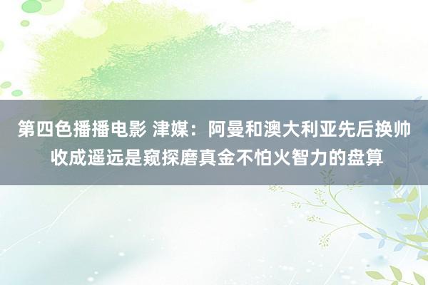 第四色播播电影 津媒：阿曼和澳大利亚先后换帅 收成遥远是窥探磨真金不怕火智力的盘算