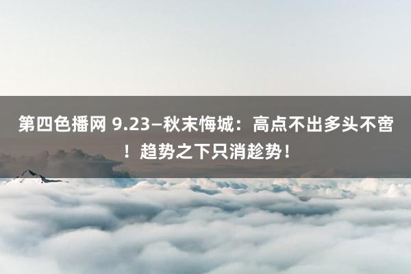 第四色播网 9.23—秋末悔城：高点不出多头不啻！趋势之下只消趁势！