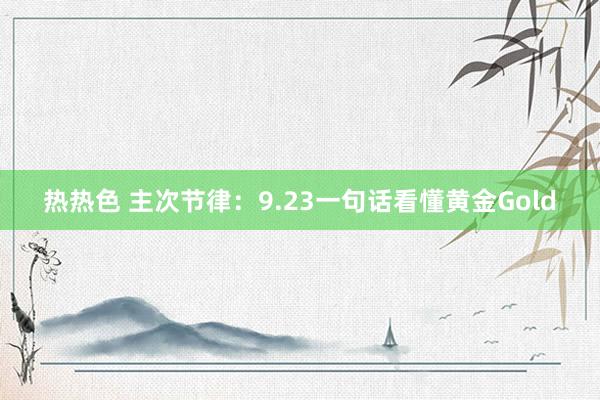 热热色 主次节律：9.23一句话看懂黄金Gold