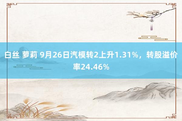 白丝 萝莉 9月26日汽模转2上升1.31%，转股溢价率24.46%