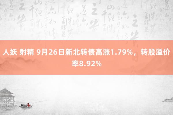 人妖 射精 9月26日新北转债高涨1.79%，转股溢价率8.92%