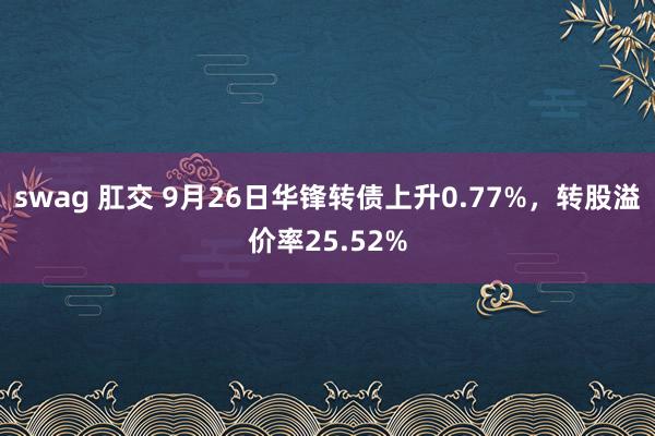 swag 肛交 9月26日华锋转债上升0.77%，转股溢价率25.52%