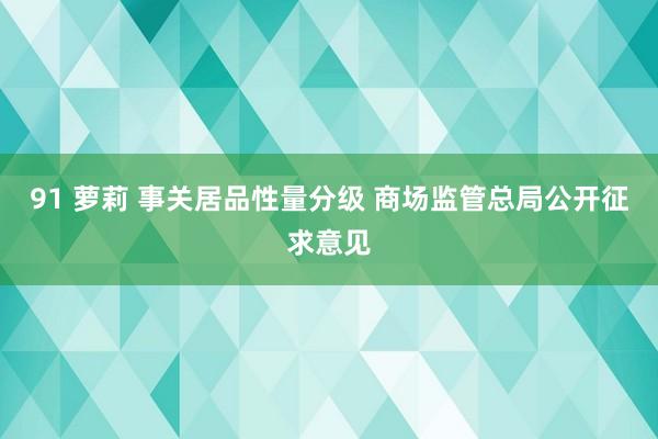 91 萝莉 事关居品性量分级 商场监管总局公开征求意见