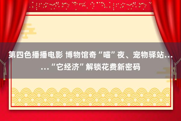 第四色播播电影 博物馆奇“喵”夜、宠物驿站……“它经济”解锁花费新密码