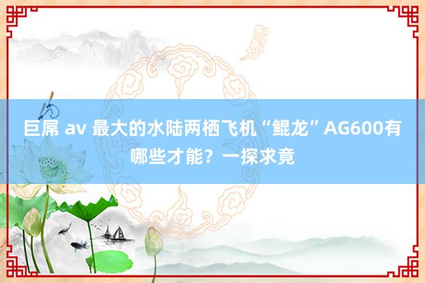 巨屌 av 最大的水陆两栖飞机“鲲龙”AG600有哪些才能？一探求竟