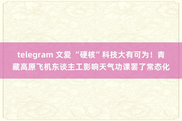 telegram 文爱 “硬核”科技大有可为！青藏高原飞机东谈主工影响天气功课罢了常态化