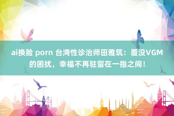 ai换脸 porn 台湾性诊治师田雅筑：覆没VGM的困扰，幸福不再驻留在一指之间！