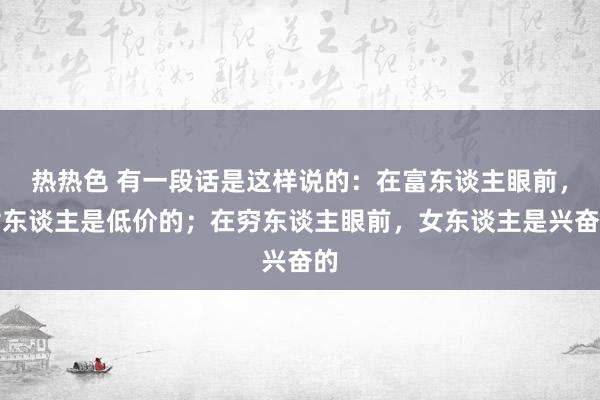 热热色 有一段话是这样说的：在富东谈主眼前，女东谈主是低价的；在穷东谈主眼前，女东谈主是兴奋的