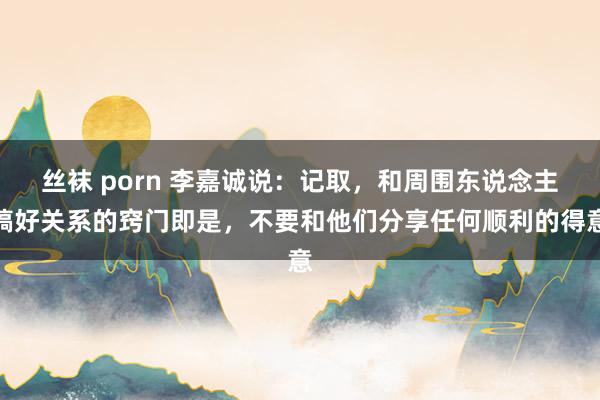 丝袜 porn 李嘉诚说：记取，和周围东说念主搞好关系的窍门即是，不要和他们分享任何顺利的得意