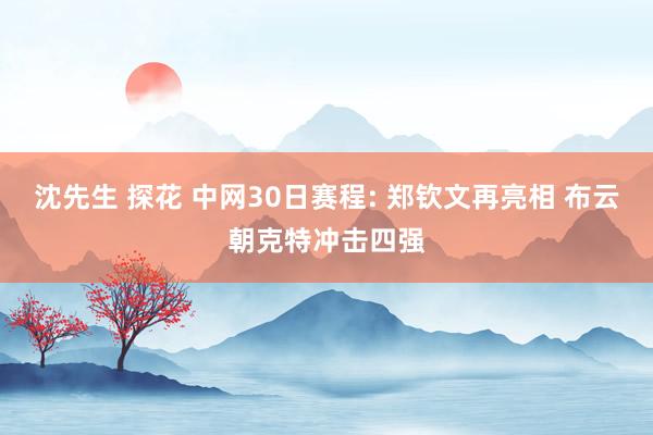 沈先生 探花 中网30日赛程: 郑钦文再亮相 布云朝克特冲击四强