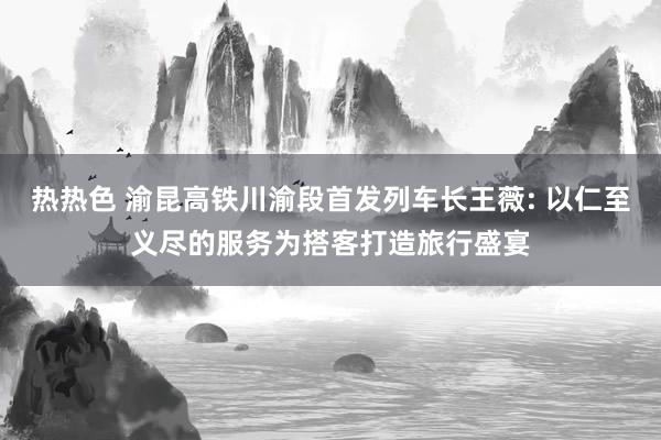 热热色 渝昆高铁川渝段首发列车长王薇: 以仁至义尽的服务为搭客打造旅行盛宴