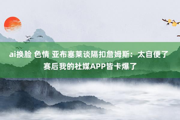 ai换脸 色情 亚布塞莱谈隔扣詹姆斯：太自便了 赛后我的社媒APP皆卡爆了