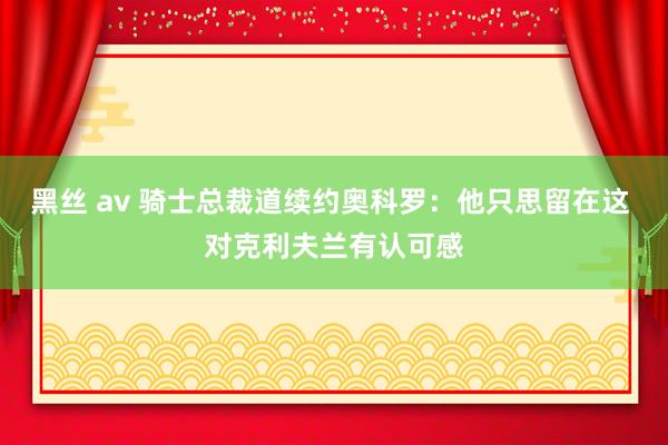 黑丝 av 骑士总裁道续约奥科罗：他只思留在这 对克利夫兰有认可感