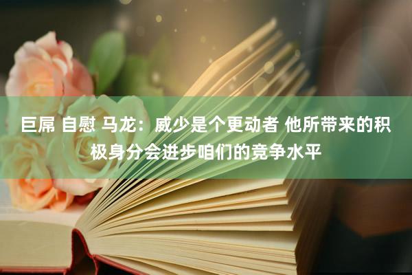 巨屌 自慰 马龙：威少是个更动者 他所带来的积极身分会进步咱们的竞争水平