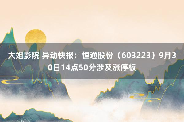 大姐影院 异动快报：恒通股份（603223）9月30日14点50分涉及涨停板