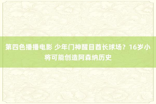 第四色播播电影 少年门神醒目酋长球场？16岁小将可能创造阿森纳历史